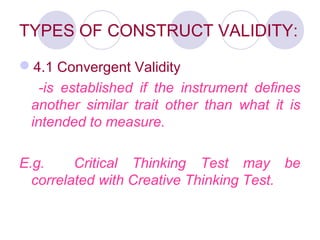 TYPES OF CONSTRUCT VALIDITY:
4.1 Convergent Validity
-is established if the instrument defines
another similar trait other than what it is
intended to measure.
E.g. Critical Thinking Test may be
correlated with Creative Thinking Test.
 