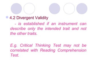 4.2 Divergent Validity
- is established if an instrument can
describe only the intended trait and not
the other traits.
E.g. Critical Thinking Test may not be
correlated with Reading Comprehension
Test.
 