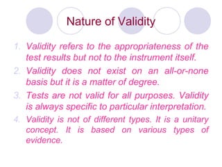 Nature of Validity
1. Validity refers to the appropriateness of the
test results but not to the instrument itself.
2. Validity does not exist on an all-or-none
basis but it is a matter of degree.
3. Tests are not valid for all purposes. Validity
is always specific to particular interpretation.
4. Validity is not of different types. It is a unitary
concept. It is based on various types of
evidence.
 