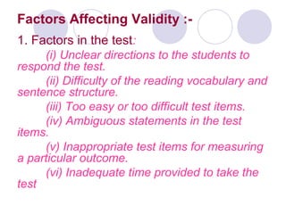 Factors Affecting Validity :-
1. Factors in the test:
(i) Unclear directions to the students to
respond the test.
(ii) Difficulty of the reading vocabulary and
sentence structure.
(iii) Too easy or too difficult test items.
(iv) Ambiguous statements in the test
items.
(v) Inappropriate test items for measuring
a particular outcome.
(vi) Inadequate time provided to take the
test
 