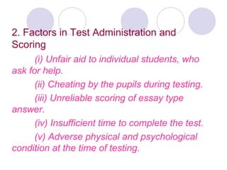 2. Factors in Test Administration and
Scoring
(i) Unfair aid to individual students, who
ask for help.
(ii) Cheating by the pupils during testing.
(iii) Unreliable scoring of essay type
answer.
(iv) Insufficient time to complete the test.
(v) Adverse physical and psychological
condition at the time of testing.
 