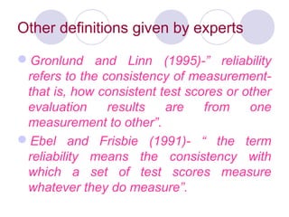 Other definitions given by experts
Gronlund and Linn (1995)-” reliability
refers to the consistency of measurement-
that is, how consistent test scores or other
evaluation results are from one
measurement to other”.
Ebel and Frisbie (1991)- “ the term
reliability means the consistency with
which a set of test scores measure
whatever they do measure”.
 