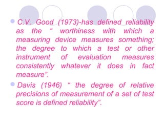 C.V. Good (1973)-has defined reliability
as the “ worthiness with which a
measuring device measures something;
the degree to which a test or other
instrument of evaluation measures
consistently whatever it does in fact
measure”.
Davis (1946) “ the degree of relative
precisions of measurement of a set of test
score is defined reliability”.
 