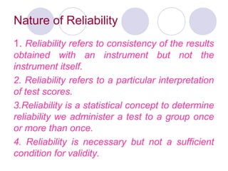 Nature of Reliability
1. Reliability refers to consistency of the results
obtained with an instrument but not the
instrument itself.
2. Reliability refers to a particular interpretation
of test scores.
3.Reliability is a statistical concept to determine
reliability we administer a test to a group once
or more than once.
4. Reliability is necessary but not a sufficient
condition for validity.
 