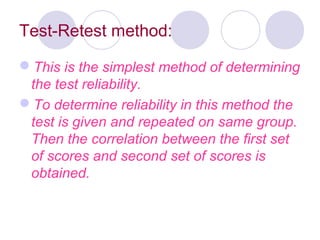 Test-Retest method:
This is the simplest method of determining
the test reliability.
To determine reliability in this method the
test is given and repeated on same group.
Then the correlation between the first set
of scores and second set of scores is
obtained.
 