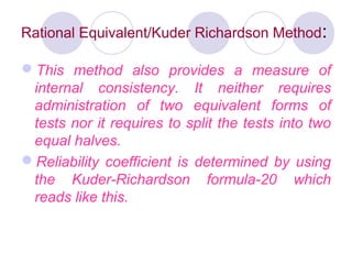 Rational Equivalent/Kuder Richardson Method:
This method also provides a measure of
internal consistency. It neither requires
administration of two equivalent forms of
tests nor it requires to split the tests into two
equal halves.
Reliability coefficient is determined by using
the Kuder­Richardson formula­20 which
reads like this.
 