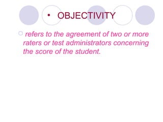 • OBJECTIVITY
 refers to the agreement of two or more
raters or test administrators concerning
the score of the student.
 