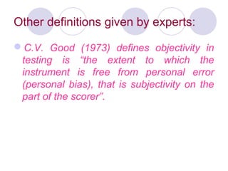 Other definitions given by experts:
C.V. Good (1973) defines objectivity in
testing is “the extent to which the
instrument is free from personal error
(personal bias), that is subjectivity on the
part of the scorer”.
 