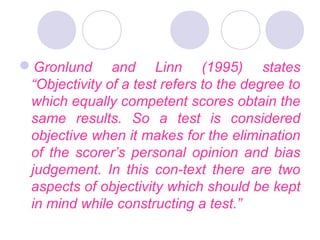 Gronlund and Linn (1995) states
“Objectivity of a test refers to the degree to
which equally competent scores obtain the
same results. So a test is considered
objective when it makes for the elimination
of the scorer’s personal opinion and bias
judgement. In this con­text there are two
aspects of objectivity which should be kept
in mind while constructing a test.”
 