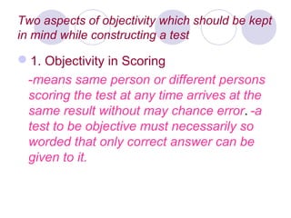Two aspects of objectivity which should be kept
in mind while constructing a test
1. Objectivity in Scoring
-means same person or different persons
scoring the test at any time arrives at the
same result without may chance error. ­a
test to be objective must necessarily so
worded that only correct answer can be
given to it.
 