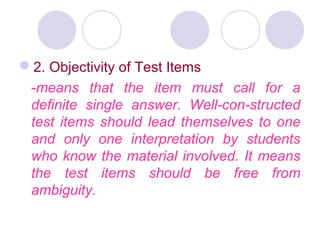 2. Objectivity of Test Items
-means that the item must call for a
definite single answer. Well­con­structed
test items should lead themselves to one
and only one interpretation by students
who know the material involved. It means
the test items should be free from
ambiguity.
 