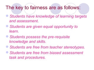 The key to fairness are as follows:
Students have knowledge of learning targets
and assessment.
Students are given equal opportunity to
learn.
Students possess the pre-requisite
knowledge and skills.
Students are free from teacher stereotypes.
Students are free from biased assessment
task and procedures.
 