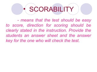 • SCORABILITY
- means that the test should be easy
to score, direction for scoring should be
clearly stated in the instruction. Provide the
students an answer sheet and the answer
key for the one who will check the test.
 