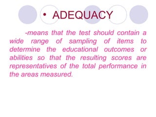 • ADEQUACY
-means that the test should contain a
wide range of sampling of items to
determine the educational outcomes or
abilities so that the resulting scores are
representatives of the total performance in
the areas measured.
 