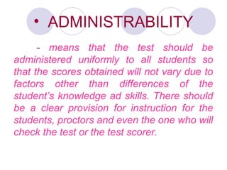 • ADMINISTRABILITY
- means that the test should be
administered uniformly to all students so
that the scores obtained will not vary due to
factors other than differences of the
student’s knowledge ad skills. There should
be a clear provision for instruction for the
students, proctors and even the one who will
check the test or the test scorer.
 