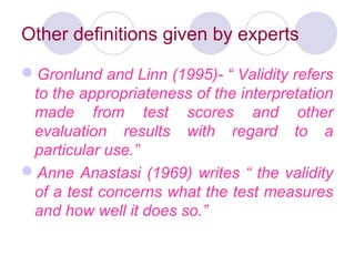 Other definitions given by experts
Gronlund and Linn (1995)- “ Validity refers
to the appropriateness of the interpretation
made from test scores and other
evaluation results with regard to a
particular use.”
Anne Anastasi (1969) writes “ the validity
of a test concerns what the test measures
and how well it does so.”
 