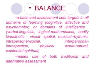 • BALANCE
-a balanced assessment sets targets in all
domains of learning (cognitive, affective and
psychomotor) or domains of intelligence
(verbal-linguistic, logical-mathematical, bodily
kinesthetic , visual- spatial, musical-rhythmic,
intrapersonal-social, interpersonal-
introspection, physical world-natural,
existential-spiritual)
-makes use of both traditional and
alternative assessment
 