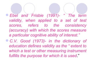 Ebel and Frisbie (1991)- “ The term
validity, when applied to a set of test
scores, refers to the consistency
(accuracy) with which the scores measure
a particular cognitive ability of interest.”
C.V. Good (1973)- in the dictionary of
education defines validity as the “ extent to
which a test or other measuring instrument
fulfills the purpose for which it is used.”
 