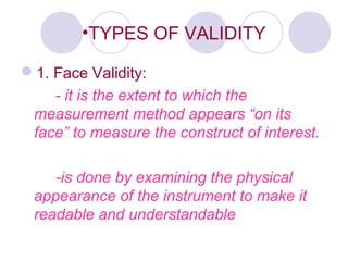 •TYPES OF VALIDITY
1. Face Validity:
- it is the extent to which the
measurement method appears “on its
face” to measure the construct of interest.
-is done by examining the physical
appearance of the instrument to make it
readable and understandable
 