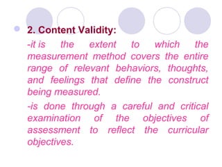  2. Content Validity:
-it is the extent to which the
measurement method covers the entire
range of relevant behaviors, thoughts,
and feelings that define the construct
being measured.
-is done through a careful and critical
examination of the objectives of
assessment to reflect the curricular
objectives.
 