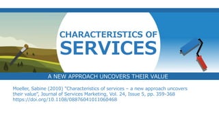 v
CHARACTERISTICS OF
SERVICES
Moeller, Sabine (2010) "Characteristics of services – a new approach uncovers
their value", Journal of Services Marketing, Vol. 24, Issue 5, pp. 359-368
https://doi.org/10.1108/08876041011060468
A NEW APPROACH UNCOVERS THEIR VALUE
 