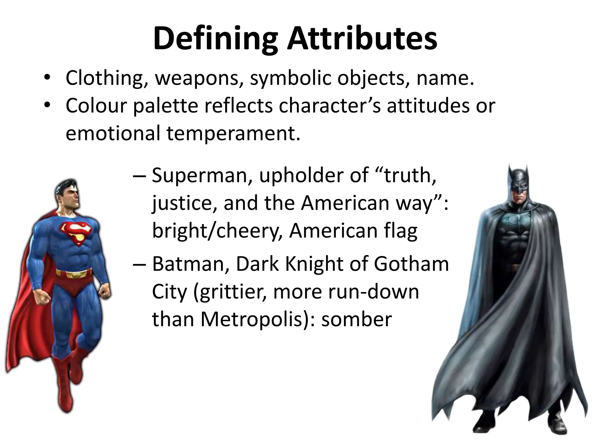 Defining Attributes
– Superman, upholder of “truth,
justice, and the American way”:
bright/cheery, American flag
– Batman, Dark Knight of Gotham
City (grittier, more run-down
than Metropolis): somber
• Clothing, weapons, symbolic objects, name.
• Colour palette reflects character’s attitudes or
emotional temperament.
 