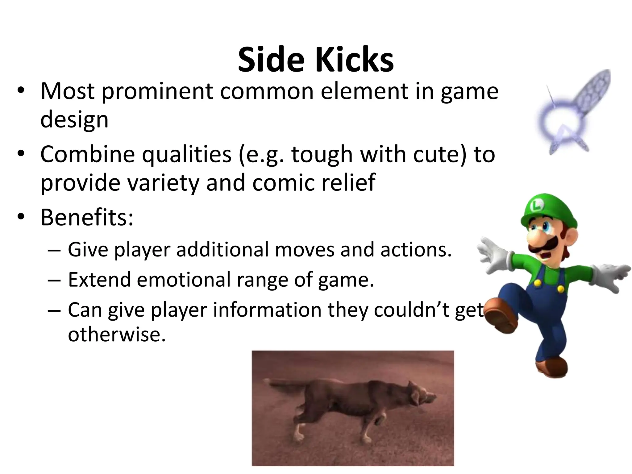 Side Kicks
• Most prominent common element in game
design
• Combine qualities (e.g. tough with cute) to
provide variety and comic relief
• Benefits:
– Give player additional moves and actions.
– Extend emotional range of game.
– Can give player information they couldn’t get
otherwise.
 