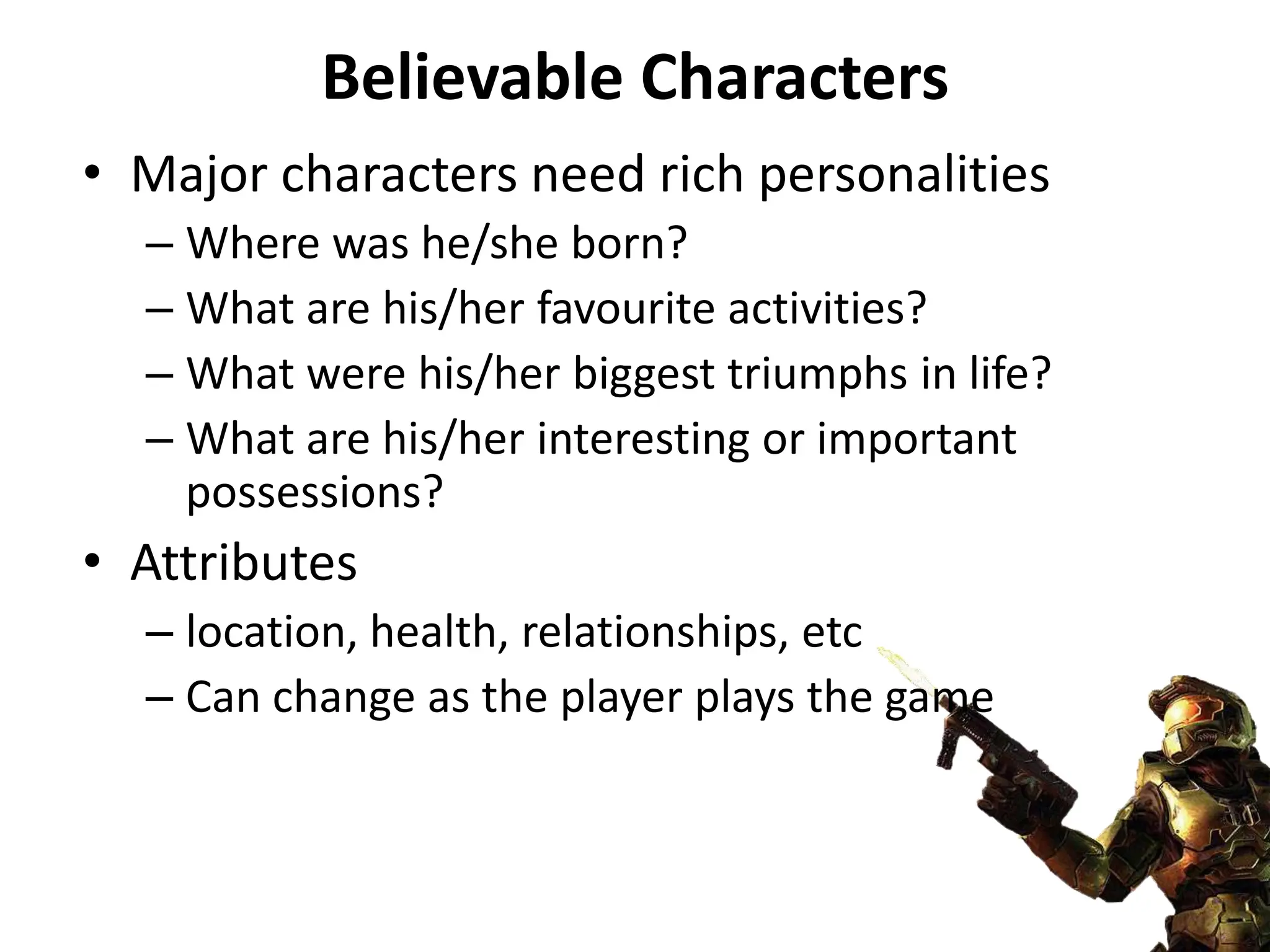 Believable Characters
• Major characters need rich personalities
– Where was he/she born?
– What are his/her favourite activities?
– What were his/her biggest triumphs in life?
– What are his/her interesting or important
possessions?
• Attributes
– location, health, relationships, etc
– Can change as the player plays the game
 