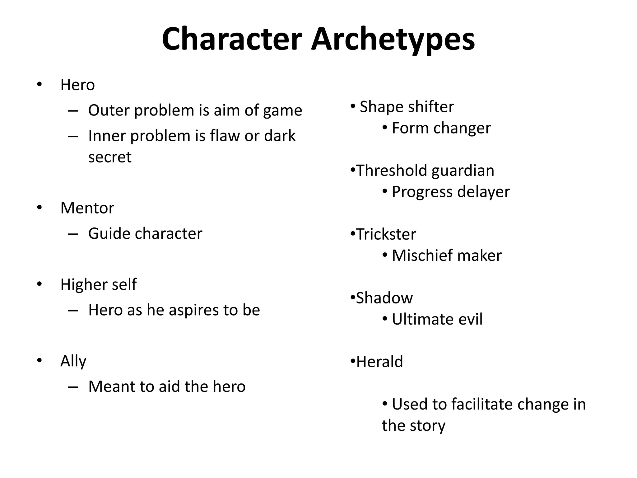 Character Archetypes
• Hero
– Outer problem is aim of game
– Inner problem is flaw or dark
secret
• Mentor
– Guide character
• Higher self
– Hero as he aspires to be
• Ally
– Meant to aid the hero
• Shape shifter
• Form changer
•Threshold guardian
• Progress delayer
•Trickster
• Mischief maker
•Shadow
• Ultimate evil
•Herald
• Used to facilitate change in
the story
 