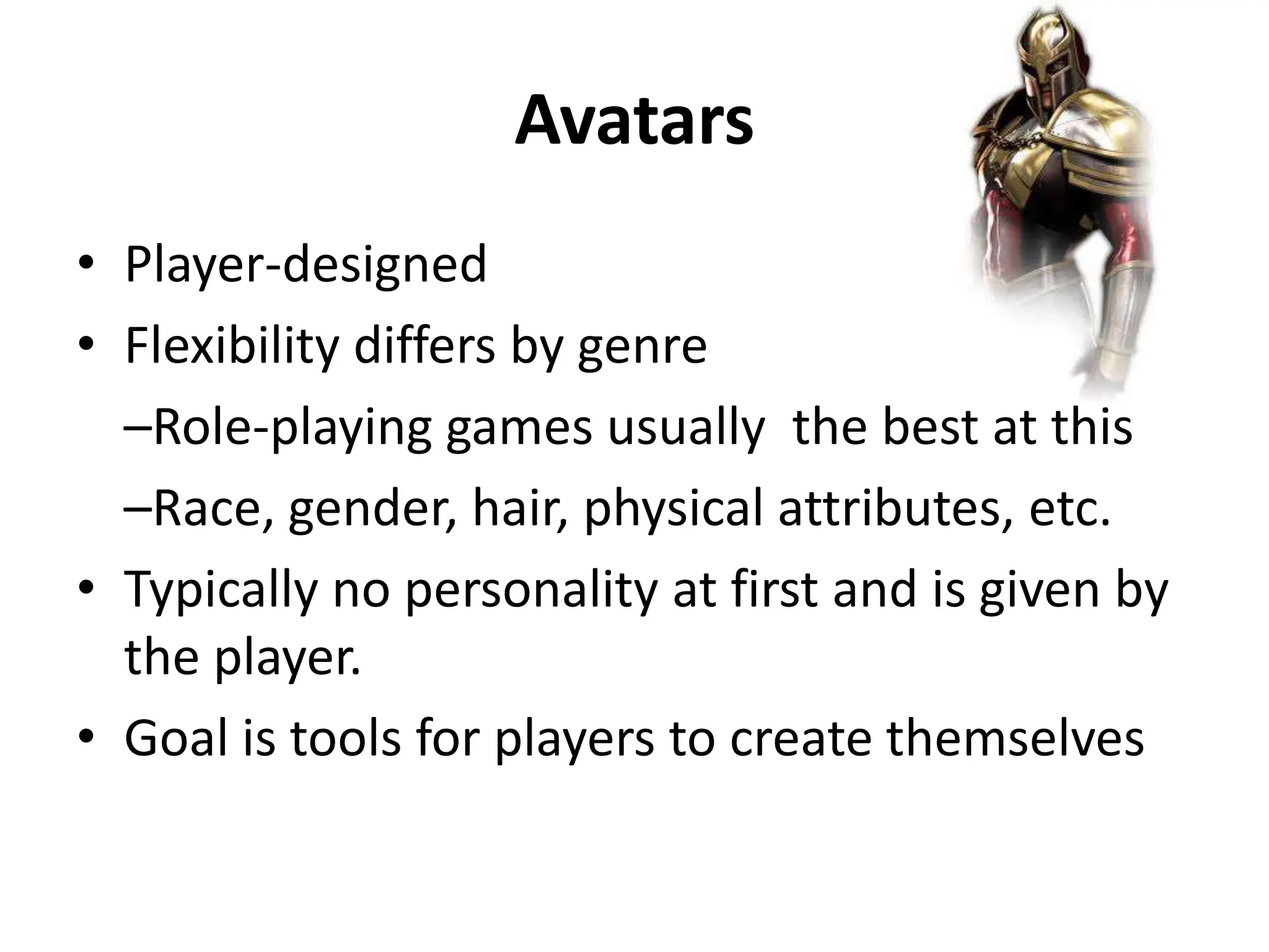 Avatars
• Player-designed
• Flexibility differs by genre
–Role-playing games usually the best at this
–Race, gender, hair, physical attributes, etc.
• Typically no personality at first and is given by
the player.
• Goal is tools for players to create themselves
 