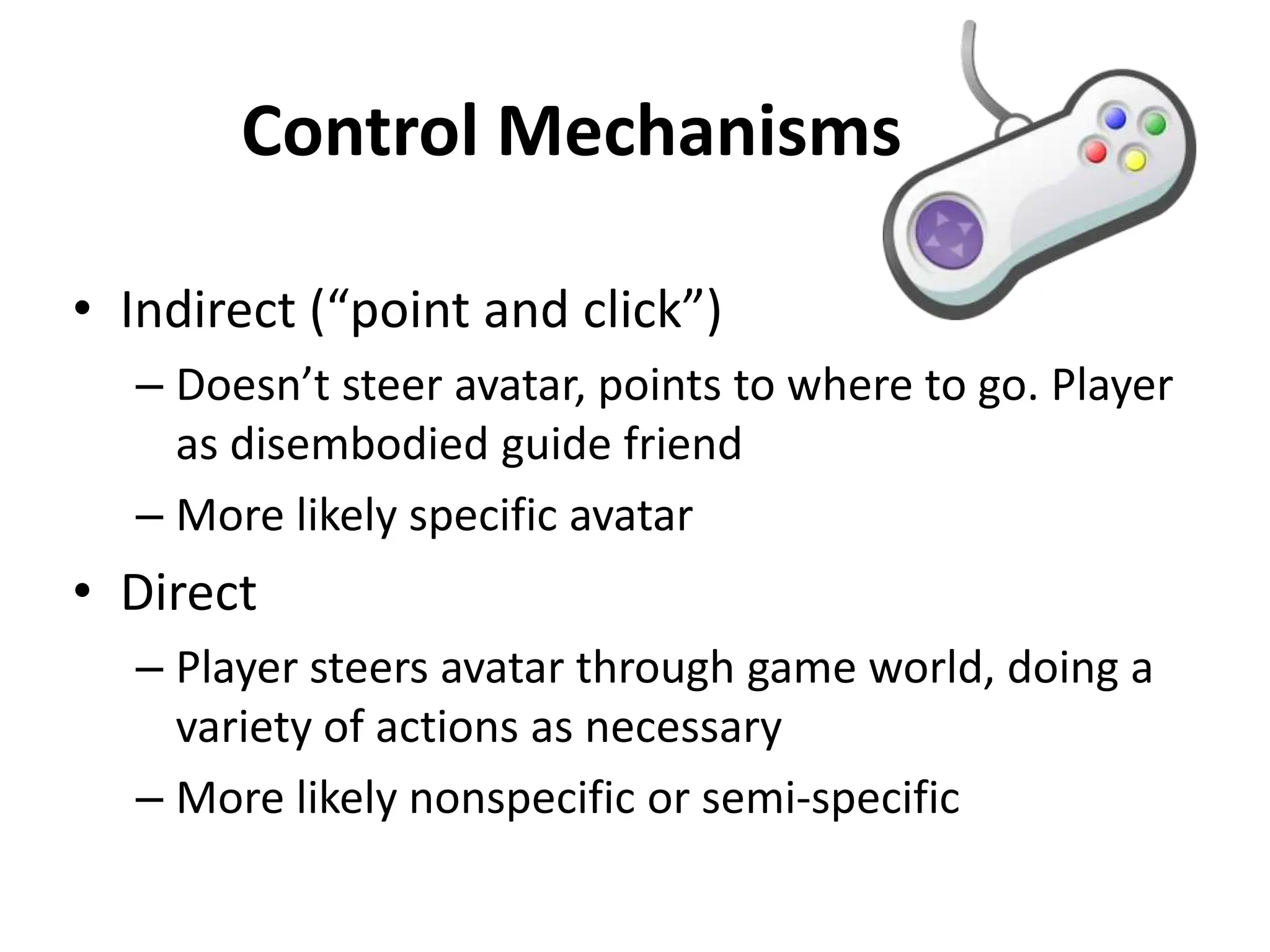Control Mechanisms
• Indirect (“point and click”)
– Doesn’t steer avatar, points to where to go. Player
as disembodied guide friend
– More likely specific avatar
• Direct
– Player steers avatar through game world, doing a
variety of actions as necessary
– More likely nonspecific or semi-specific
 