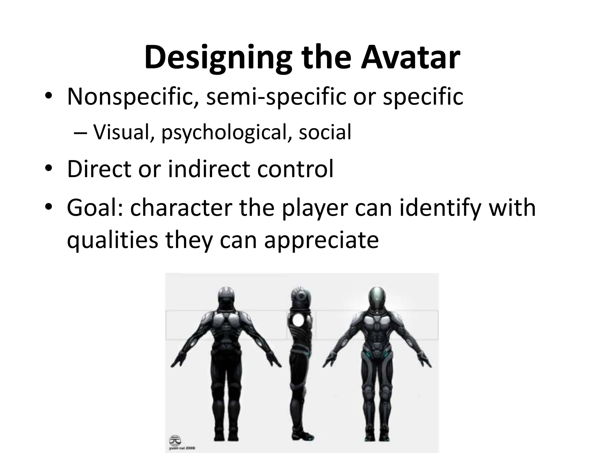 Designing the Avatar
• Nonspecific, semi-specific or specific
– Visual, psychological, social
• Direct or indirect control
• Goal: character the player can identify with
qualities they can appreciate
 