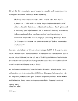 Bill said that this was exactly the type of company he wanted to work for, a company that
was high in “ethical fiber” and always did the right thing.
A McKinsey consultant is supposed to put the interests of his client ahead of
increasing The Firm's revenues; he should keep his mouth shut about his client's
affairs; he should tell the truth and not be afraid to challenge a client's opinion; and
he should only agree to perform work that he feels is both necessary and something
McKinsey can do well. Along with the professional code, Bower insisted on
professional, as opposed to business, language, which is why McKinsey is always
The Firm, never the company; jobs are engagements; and The Firm has a practice,
not a business.16
He worked with McKinsey for 10 years before working at the EPA. He developed an inner
circle that he was able to later found Ashoka. He developed close friendships with those he
worked with at McKinsey. John Maxwell says in The 21 Irrefutable Laws of Leadership, the
Law of the Inner Circle can drastically help or hurt leaders.17 He surrounded himself with
people that were of high moral and ethical fiber.
Bill mentioned that he was lucky to be able to work with such a group of people. Ashoka
still maintains a strategic partnership with McKinsey & Company. As he was able to enjoy
the company of good people, Bill “pays it forward” by growing Ashoka to include the best
and the brightest change makers to come together and solve the world’s problems.
16(Huey,

1993)
1998)

17(Maxwell,

Bill Drayton

9

 