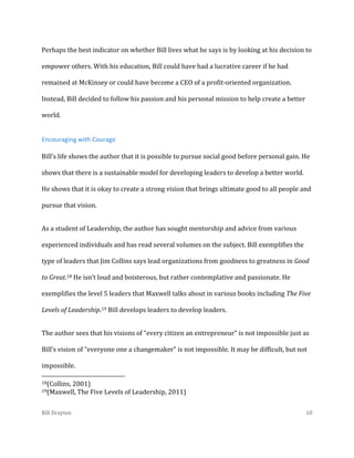 Perhaps the best indicator on whether Bill lives what he says is by looking at his decision to
empower others. With his education, Bill could have had a lucrative career if he had
remained at McKinsey or could have become a CEO of a profit-oriented organization.
Instead, Bill decided to follow his passion and his personal mission to help create a better
world.

Encouraging with Courage
Bill’s life shows the author that it is possible to pursue social good before personal gain. He
shows that there is a sustainable model for developing leaders to develop a better world.
He shows that it is okay to create a strong vision that brings ultimate good to all people and
pursue that vision.
As a student of Leadership, the author has sought mentorship and advice from various
experienced individuals and has read several volumes on the subject. Bill exemplifies the
type of leaders that Jim Collins says lead organizations from goodness to greatness in Good
to Great.18 He isn’t loud and boisterous, but rather contemplative and passionate. He
exemplifies the level 5 leaders that Maxwell talks about in various books including The Five
Levels of Leadership.19 Bill develops leaders to develop leaders.
The author sees that his visions of “every citizen an entrepreneur” is not impossible just as
Bill’s vision of “everyone one a changemaker” is not impossible. It may be difficult, but not
impossible.
18(Collins,

2001)
The Five Levels of Leadership, 2011)

19(Maxwell,

Bill Drayton

10

 