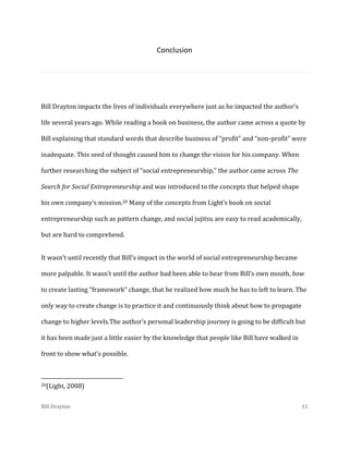 Conclusion

Bill Drayton impacts the lives of individuals everywhere just as he impacted the author’s
life several years ago. While reading a book on business, the author came across a quote by
Bill explaining that standard words that describe business of “profit” and “non-profit” were
inadequate. This seed of thought caused him to change the vision for his company. When
further researching the subject of “social entrepreneurship,” the author came across The
Search for Social Entrepreneurship and was introduced to the concepts that helped shape
his own company’s mission.20 Many of the concepts from Light’s book on social
entrepreneurship such as pattern change, and social jujitsu are easy to read academically,
but are hard to comprehend.
It wasn’t until recently that Bill’s impact in the world of social entrepreneurship became
more palpable. It wasn’t until the author had been able to hear from Bill’s own mouth, how
to create lasting “framework” change, that he realized how much he has to left to learn. The
only way to create change is to practice it and continuously think about how to propagate
change to higher levels.The author’s personal leadership journey is going to be difficult but
it has been made just a little easier by the knowledge that people like Bill have walked in
front to show what’s possible.

20(Light,

2008)

Bill Drayton

11

 