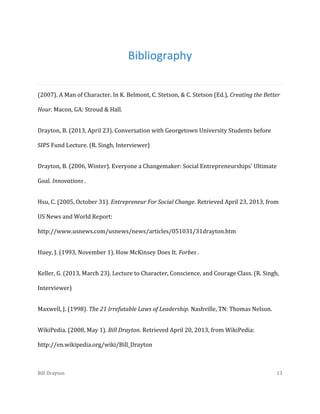 Bibliography
(2007). A Man of Character. In K. Belmont, C. Stetson, & C. Stetson (Ed.), Creating the Better
Hour. Macon, GA: Stroud & Hall.
Drayton, B. (2013, April 23). Conversation with Georgetown University Students before
SIPS Fund Lecture. (R. Singh, Interviewer)
Drayton, B. (2006, Winter). Everyone a Changemaker: Social Entrepreneurships' Ultimate
Goal. Innovations .
Hsu, C. (2005, October 31). Entrepreneur For Social Change. Retrieved April 23, 2013, from
US News and World Report:
http://www.usnews.com/usnews/news/articles/051031/31drayton.htm
Huey, J. (1993, November 1). How McKinsey Does It. Forbes .
Keller, G. (2013, March 23). Lecture to Character, Conscience, and Courage Class. (R. Singh,
Interviewer)
Maxwell, J. (1998). The 21 Irrefutable Laws of Leadership. Nashville, TN: Thomas Nelson.
WikiPedia. (2008, May 1). Bill Drayton. Retrieved April 20, 2013, from WikiPedia:
http://en.wikipedia.org/wiki/Bill_Drayton

Bill Drayton

13

 
