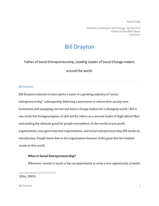 Rahul Singh
Character, Conscience, and Courage. Spring 2013
Professor Nan Ellen Dixon
5/4/2013

Bill Drayton
Father of Social Entrepreneurship, Leading Leader of Social Change makers
around the world.

Bill Drayton
Bill Drayton is known to have given a name to a growing industry of “social
entrepreneurship” subsequently fathering a movement to reform how society sees
businesses and equipping current and future change makers for a changing world.1 Bill is
one of the few livingexemplars of alife led for others as a servant leader of high ethical fiber
and seeking the ultimate good for people everywhere. In the world of non-profit
organizations, non-governmental-organizations, and social-entrepreneurship, Bill needs no
introduction. People know him or his organization because of the good that he’s helped
create in this world.
What is Social Entrepreneurship?
Whenever society is stuck or has an opportunity to seize a new opportunity, it needs

1(Hsu,

2005)

Bill Drayton

1

 
