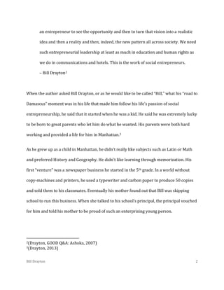 an entrepreneur to see the opportunity and then to turn that vision into a realistic
idea and then a reality and then, indeed, the new pattern all across society. We need
such entrepreneurial leadership at least as much in education and human rights as
we do in communications and hotels. This is the work of social entrepreneurs.
– Bill Drayton2

When the author asked Bill Drayton, or as he would like to be called “Bill,” what his “road to
Damascus” moment was in his life that made him follow his life’s passion of social
entrepreneurship, he said that it started when he was a kid. He said he was extremely lucky
to be born to great parents who let him do what he wanted. His parents were both hard
working and provided a life for him in Manhattan.3
As he grew up as a child in Manhattan, he didn’t really like subjects such as Latin or Math
and preferred History and Geography. He didn’t like learning through memorization. His
first “venture” was a newspaper business he started in the 5th grade. In a world without
copy-machines and printers, he used a typewriter and carbon paper to produce 50 copies
and sold them to his classmates. Eventually his mother found out that Bill was skipping
school to run this business. When she talked to his school’s principal, the principal vouched
for him and told his mother to be proud of such an enterprising young person.

2(Drayton,
3(Drayton,

Bill Drayton

GOOD Q&A: Ashoka, 2007)
2013)
2

 