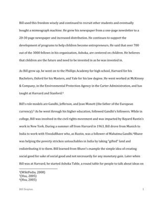 Bill used this freedom wisely and continued to recruit other students and eventually
bought a mimeograph machine. He grew his newspaper from a one-page newsletter to a
20-30 page newspaper and increased distribution. He continues to support the
development of programs to help children become entrepreneurs. He said that over 700
out of the 3000 fellows in his organization, Ashoka, are centered on children. He believes
that children are the future and need to be invested in as he was invested in.
As Bill grew up, he went on to the Phillips Academy for high school, Harvard for his
Bachelors, Oxford for his Masters, and Yale for his law degree. He went worked at McKinsey
& Company, in the Environmental Protection Agency in the Carter Administration, and has
taught at Harvard and Stanford.4
Bill’s role models are Gandhi, Jefferson, and Jean Monett (the father of the European
currency).5 As he went through his higher education, followed Gandhi’s followers. While in
college, Bill was involved in the civil rights movement and was impacted by Bayard Rustin’s
work in New York. During a summer off from Harvard in 1963, Bill drove from Munich to
India to work with VinodaBhave who, as Rustin, was a follower of Mahatma Gandhi.6Bhave
was helping the poverty stricken untouchables in India by taking “gifted” land and
redistributing it to them. Bill learned from Bhave’s example the simple idea of creating
social good for sake of social good and not necessarily for any monetary gain. Later when
Bill was at Harvard, he started Ashoka Table, a round table for people to talk about ideas on
4(WikiPedia,

2008)

5(Hsu,

2005)
6(Hsu, 2005)
Bill Drayton

3

 