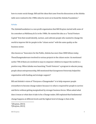 how to create social change. Bill said the ideas that came from his discussions at the Ashoka
table were realized in the 1980s when he went on to found the Ashoka Foundation.7

Ashoka
The AshokaFoundation is a non-profit organization that Bill Drayton started with some of
his coworkers at McKinsey & Co in the 1980s. He started the idea as a “Social Venture
Capital” firm that would identify, nurture, and cultivate people who wanted to change the
world to improve life for people in the “citizen sector” with the same quality as the
business sector.
Also known as “Innovators for the Public, Ashoka has more than 3000 fellows today.
TheseChangemakersare involved in various projects in the citizen sector. As mentioned
earlier 700 of them are involved in ways to empower children to impact the world in a
positive way. When Ashoka was launching “Youth Ventures” a program to educate young
people about entrepreneurship, Bill mentioned that Georgetown University helped his
organization with funding and strategic support.8
Bill and Ashoka’s vision of “Everyone a Changemaker” is to help empower people
everywhere to become change makers because it is what is required for people to survive
and thrive without getting marginalized by stronger business forces. When asked what
does it mean or what does it take to be a Change maker, Bill explained that fundamental
change happens at different levels and the highest level of change is that at the
7(Drayton,
8(Drayton,

Bill Drayton

2013)
2013)
4

 