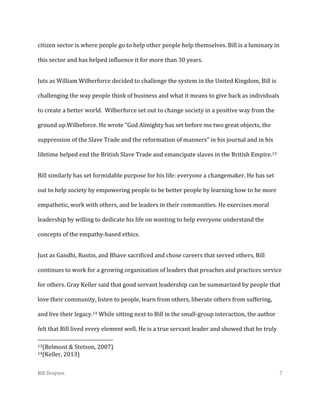 citizen sector is where people go to help other people help themselves. Bill is a luminary in
this sector and has helped influence it for more than 30 years.
Juts as William Wilberforce decided to challenge the system in the United Kingdom, Bill is
challenging the way people think of business and what it means to give back as individuals
to create a better world. Wilberforce set out to change society in a positive way from the
ground up.Wilbeforce. He wrote “God Almighty has set before me two great objects, the
suppression of the Slave Trade and the reformation of manners” in his journal and in his
lifetime helped end the British Slave Trade and emancipate slaves in the British Empire.13
Bill similarly has set formidable purpose for his life: everyone a changemaker. He has set
out to help society by empowering people to be better people by learning how to be more
empathetic, work with others, and be leaders in their communities. He exercises moral
leadership by willing to dedicate his life on wanting to help everyone understand the
concepts of the empathy-based ethics.
Just as Gandhi, Rustin, and Bhave sacrificed and chose careers that served others, Bill
continues to work for a growing organization of leaders that preaches and practices service
for others. Gray Keller said that good servant leadership can be summarized by people that
love their community, listen to people, learn from others, liberate others from suffering,
and live their legacy.14 While sitting next to Bill in the small-group interaction, the author
felt that Bill lived every element well. He is a true servant leader and showed that he truly
13(Belmont
14(Keller,

& Stetson, 2007)
2013)

Bill Drayton

7

 