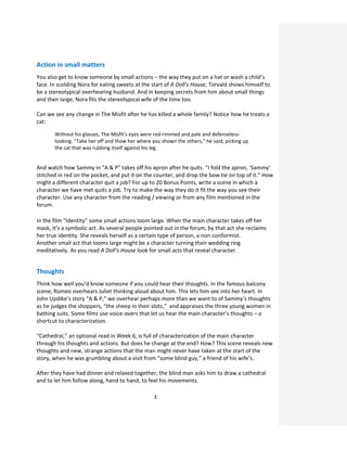 3
Action in small matters
You also get to know someone by small actions – the way they put on a hat or wash a child’s
face. In scolding Nora for eating sweets at the start of A Doll’s House, Torvald shows himself to
be a stereotypical overhearing husband. And in keeping secrets from him about small things
and then large, Nora fits the stereotypical wife of the time too.
Can we see any change in The Misfit after he has killed a whole family? Notice how he treats a
cat:
Without his glasses, The Misfit's eyes were red-rimmed and pale and defenseless-
looking. "Take her off and thow her where you shown the others," he said, picking up
the cat that was rubbing itself against his leg.
And watch how Sammy in “A & P” takes off his apron after he quits. “I fold the apron, ‘Sammy’
stitched in red on the pocket, and put it on the counter, and drop the bow tie on top of it.” How
might a different character quit a job? For up to 20 Bonus Points, write a scene in which a
character we have met quits a job. Try to make the way they do it fit the way you see their
character. Use any character from the reading / viewing or from any film mentioned in the
forum.
In the film “Identity” some small actions loom large. When the main character takes off her
mask, it’s a symbolic act. As several people pointed out in the forum, by that act she reclaims
her true identity. She reveals herself as a certain type of person, a non-conformist.
Another small act that looms large might be a character turning their wedding ring
meditatively. As you read A Doll’s House look for small acts that reveal character.
Thoughts
Think how well you’d know someone if you could hear their thoughts. In the famous balcony
scene, Romeo overhears Juliet thinking aloud about him. This lets him see into her heart. In
John Updike’s story “A & P,” we overhear perhaps more than we want to of Sammy’s thoughts
as he judges the shoppers, “the sheep in their slots,” and appraises the three young women in
bathing suits. Some films use voice-overs that let us hear the main character’s thoughts – a
shortcut to characterization.
“Cathedral,” an optional read in Week 6, is full of characterization of the main character
through his thoughts and actions. But does he change at the end? How? This scene reveals new
thoughts and new, strange actions that the man might never have taken at the start of the
story, when he was grumbling about a visit from “some blind guy,” a friend of his wife’s.
After they have had dinner and relaxed together, the blind man asks him to draw a cathedral
and to let him follow along, hand to hand, to feel his movements.
 