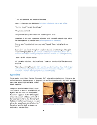 4
"Close your eyes now," the blind man said to me.
I did it. I closed them just like he said. [He’s more cooperative than he was before]
"Are they closed?" he said. "Don't fudge."
"They're closed," I said.
"Keep them that way," he said. He said, "Don't stop now. Draw."
So we kept on with it. His fingers rode my fingers as my hand went over the paper. It was
like nothing else in my life up to now. [His thoughts show he is amazed]
Then he said, "I think that's it. I think you got it," he said. "Take a look. What do you
think?"
But I had my eyes closed. I thought I'd keep them that way for a little longer. I thought it
was something I ought to do. [He seems to want to experience blindness. Before this, he
was close-minded and biased against people who can’t see. Now he’s opening his mind.]
"Well?" he said. "Are you looking?"
My eyes were still closed. I was in my house. I knew that. But I didn't feel like I was inside
anything.
"It's really something," I said. [He didn’t open his eyes. So he’s talking about this feeling of
not being “inside anything.” He has had what James Joyce called an Epiphany – a sudden
realization, a moment of being larger than yourself. Changed.]
Appearance
Some say the face reflects the soul. Others say don’t judge a book by its cover. Either way, we
do find out things about a person by how they look and dress. Even posture and body language
can reveal who is inside and what kind of
mood they’re in.
The young woman in Kate Chopin’s story
“The Story of an Hour” is characterized first
by how she acts when she learns of her
husband’s supposed death: “She wept at
once, with sudden, wild abandonment, in
her sister's arms. When the storm of grief
had spent itself she went away to her room
alone. She would have no one follow her.”
Sometime later her body language and
appearance are described:
Figure 3: John Boyega as Finn in Star Wars
 