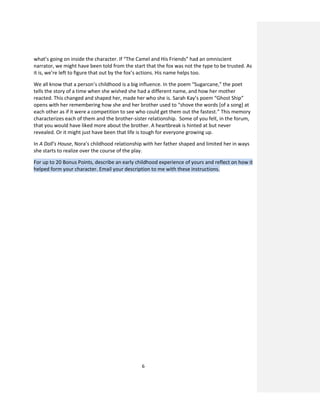 6
what’s going on inside the character. If “The Camel and His Friends” had an omniscient
narrator, we might have been told from the start that the fox was not the type to be trusted. As
it is, we’re left to figure that out by the fox’s actions. His name helps too.
We all know that a person’s childhood is a big influence. In the poem “Sugarcane,” the poet
tells the story of a time when she wished she had a different name, and how her mother
reacted. This changed and shaped her, made her who she is. Sarah Kay’s poem “Ghost Ship”
opens with her remembering how she and her brother used to “shove the words [of a song] at
each other as if it were a competition to see who could get them out the fastest.” This memory
characterizes each of them and the brother-sister relationship. Some of you felt, in the forum,
that you would have liked more about the brother. A heartbreak is hinted at but never
revealed. Or it might just have been that life is tough for everyone growing up.
In A Doll’s House, Nora’s childhood relationship with her father shaped and limited her in ways
she starts to realize over the course of the play.
For up to 20 Bonus Points, describe an early childhood experience of yours and reflect on how it
helped form your character. Email your description to me with these instructions.
 