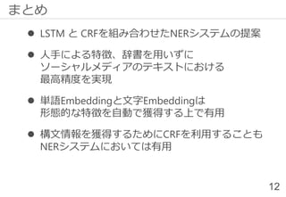  LSTM と CRFを組み合わせたNERシステムの提案
 人手による特徴、辞書を用いずに
ソーシャルメディアのテキストにおける
最高精度を実現
 単語Embeddingと文字Embeddingは
形態的な特徴を自動で獲得する上で有用
 構文情報を獲得するためにCRFを利用することも
NERシステムにおいては有用
12
まとめ
 