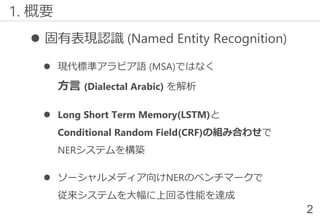  固有表現認識 (Named Entity Recognition)
 現代標準アラビア語 (MSA)ではなく
方言 (Dialectal Arabic) を解析
 Long Short Term Memory(LSTM)と
Conditional Random Field(CRF)の組み合わせで
NERシステムを構築
 ソーシャルメディア向けNERのベンチマークで
従来システムを大幅に上回る性能を達成
1. 概要
2
 