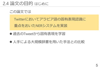 この論文では
Twitterにおいてアラビア語の固有表現認識に
重点をおいたNERシステムを実装
 過去のTweetから固有表現を学習
 人手による大規模辞書を用いた手法との比較
2.4 論文の目的 はじめに
5
 