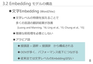文字Embedding (Word2Vec)
 文字レベルの特徴を加えることで
多くの言語の翻訳結果が改善
[Luong and Manning, ‘16; Ling et al., ‘15; Chung et al., ‘15]
 複雑な前処理を必要としない
 アラビア語
接頭語 + 語幹 + 接頭辞 から構成される
OOVが多く、パフォーマンス低下につながる
従来法では文字レベルのEmbddingはない
8
3.2 Embedding モデルの構造
 