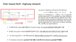 Char-Aware NLM : Highway network
▪ 수식에서의 t는 sigmoid를 적용하는 Transform gate: 즉, network를 통해 변경할 값들의 비율
▪ (1-t)는 carry gate: network를 통해 변경하지 않고, 다음 계층으로 바로 전달하고자 하는 값들의 비율
▪ t 수식의 output은 0~1 사이 벡터 값이므로, 해당 값 만큼만 transform하고 나머지는 directly carry
▪ 즉, highway network는 gradient가 잘 흐를 수 있도록 shortcut(carry gate)을 부여해줌 !
 
