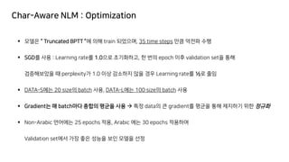 Char-Aware NLM : Optimization
▪ 모델은 “ Truncated BPTT ”에 의해 train 되었으며, 35 time steps 만큼 역전파 수행
▪ SGD를 사용 : Learning rate를 1.0으로 초기화하고, 한 번의 epoch 이후 validation set을 통해
검증해보았을 때 perplexity가 1.0 이상 감소하지 않을 경우 Learning rate를 ½로 줄임
▪ DATA-S에는 20 size의 batch 사용, DATA-L에는 100 size의 batch 사용
▪ Gradient는 매 batch마다 총합의 평균을 사용 → 특정 data의 큰 gradient를 평균을 통해 제지하기 위한 정규화
▪ Non-Arabic 언어에는 25 epochs 적용, Arabic 에는 30 epochs 적용하여
Validation set에서 가장 좋은 성능을 보인 모델을 선정
 